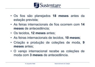•  Os fios são planejados 18 meses antes da
   estação prevista;
•  As feiras internacionais de fios ocorrem com 14
   meses de antecedência;
•  Os tecidos, 12 meses antes;
•  As feiras internacionais de tecidos, 10 meses;
•  Criação e produção de coleções de moda, 9
   meses antes;
•  O varejo internacional recebe as coleções de
   moda com 3 meses de antecedência.

         © Jacqueline Keller   Desenvolvimento de Coleção
 
