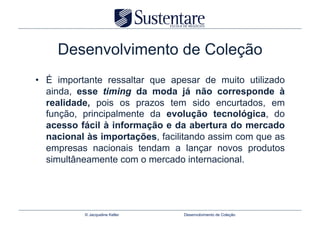 Desenvolvimento de Coleção
•  É importante ressaltar que apesar de muito utilizado
   ainda, esse timing da moda já não corresponde à
   realidade, pois os prazos tem sido encurtados, em
   função, principalmente da evolução tecnológica, do
   acesso fácil à informação e da abertura do mercado
   nacional às importações, facilitando assim com que as
   empresas nacionais tendam a lançar novos produtos
   simultâneamente com o mercado internacional.




           © Jacqueline Keller   Desenvolvimento de Coleção
 