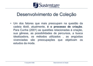 Desenvolvimento de Coleção
•  Um dos fatores que mais preocupam na questão da
   cadeia têxtil, atualmente, é o processo de criação.
   Para Cunha (2001) as questões relacionadas à criação,
   sua gênese, as possibilidades de percursos, a busca
   idealizadora, os métodos utilizados , as angústias
   vivenciadas são preocupações que objetivam os
   estudos da moda.




           © Jacqueline Keller   Desenvolvimento de Coleção
 