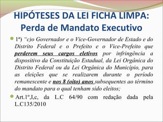 HIPÓTESES DA LEI FICHA LIMPA:
  Perda de Mandato Executivo
1ª) “c)o Governador e o Vice-Governador de Estado e do
 Distrito Federal e o Prefeito e o Vice-Prefeito que
 perderem seus cargos eletivos por infringência a
 dispositivo da Constituição Estadual, da Lei Orgânica do
 Distrito Federal ou da Lei Orgânica do Município, para
 as eleições que se realizarem durante o período
 remanescente e nos 8 (oito) anos subsequentes ao término
 do mandato para o qual tenham sido eleitos;
Art.1º,I,c, da L.C 64/90 com redação dada pela
 L.C135/2010
 