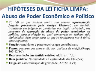 HIPÓTESES DA LEI FICHA LIMPA:
Abuso de Poder Econômico e Politico
 2ª) “d) os que tenham contra sua pessoa representação
  julgada procedente pela Justiça Eleitoral, em decisão
  transitada em julgado ou proferida por órgão colegiado, em
  processo de apuração de abuso do poder econômico ou
  político, para a eleição na qual concorrem ou tenham sido
  diplomados, bem como para as que se realizarem nos 8 (oito)
  anos seguintes; ”
 Sanção: candidatos e para terceiros que contribuíram;
 Prazo: conta-se por anos e não por dia/data da eleição(Respe
  165-12/SC);
 Representação em sentido estrito: AIJE; art.1º,I,j.
 Bem jurídico: Normalidade e Legitimidade das Eleições;
 Exige-se: caracterização da gravidade; Art.22, XVI;
 