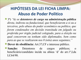 HIPÓTESES DA LEI FICHA LIMPA:
       Abuso de Poder Politico
3ª) “h) os detentores de cargo na administração pública
 direta, indireta ou fundacional, que beneficiarem a si ou a
 terceiros, pelo abuso do poder econômico ou político, que
 forem condenados em decisão transitada em julgado ou
 proferida por órgão judicial colegiado, para a eleição na
 qual concorrem ou tenham sido diplomados, bem como
 para as que se realizarem nos 8 (oito) anos seguintes;”
Dever de obediência: Art.37,CF e interesse público.
Sanção:       Detentores    de    cargos     públicos;    o
 beneficiário/candidato incide na alínea ‘d’ do art.1º,I,da
 LC64/90.
 