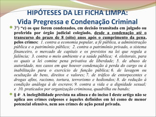 HIPÓTESES DA LEI FICHA LIMPA:
    Vida Pregressa e Condenação Criminal
3ª) “e) os que forem condenados, em decisão transitada em julgado ou
  proferida por órgão judicial colegiado, desde a condenação até o
  transcurso do prazo de 8 (oito) anos após o cumprimento da pena,
  pelos crimes: 1. contra a economia popular, a fé pública, a administração
  pública e o patrimônio público; 2. contra o patrimônio privado, o sistema
  financeiro, o mercado de capitais e os previstos na lei que regula a
  falência; 3. contra o meio ambiente e a saúde pública; 4. eleitorais, para
  os quais a lei comine pena privativa de liberdade; 5. de abuso de
  autoridade, nos casos em que houver condenação à perda do cargo ou à
  inabilitação para o exercício de função pública; 6. de lavagem ou
  ocultação de bens, direitos e valores; 7. de tráfico de entorpecentes e
  drogas afins, racismo, tortura, terrorismo e hediondos; 8. de redução à
  condição análoga à de escravo; 9. contra a vida e a dignidade sexual;
  e 10. praticados por organização criminosa, quadrilha ou bando;
 § 4o A inelegibilidade prevista na alínea e do inciso I deste artigo não se
  aplica aos crimes culposos e àqueles definidos em lei como de menor
  potencial ofensivo, nem aos crimes de ação penal privada.
 