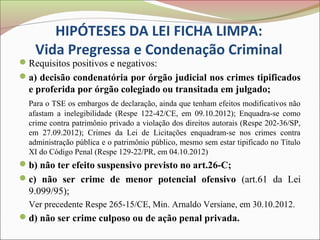 HIPÓTESES DA LEI FICHA LIMPA:
   Vida Pregressa e Condenação Criminal
Requisitos positivos e negativos:
a) decisão condenatória por órgão judicial nos crimes tipificados
  e proferida por órgão colegiado ou transitada em julgado;
  Para o TSE os embargos de declaração, ainda que tenham efeitos modificativos não
  afastam a inelegibilidade (Respe 122-42/CE, em 09.10.2012); Enquadra-se como
  crime contra patrimônio privado a violação dos direitos autorais (Respe 202-36/SP,
  em 27.09.2012); Crimes da Lei de Licitações enquadram-se nos crimes contra
  administração pública e o patrimônio público, mesmo sem estar tipificado no Título
  XI do Código Penal (Respe 129-22/PR, em 04.10.2012)
b) não ter efeito suspensivo previsto no art.26-C;
c) não ser crime de menor potencial ofensivo (art.61 da Lei
  9.099/95);
  Ver precedente Respe 265-15/CE, Min. Arnaldo Versiane, em 30.10.2012.
d) não ser crime culposo ou de ação penal privada.
 