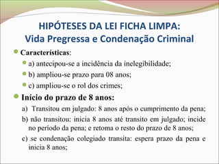 HIPÓTESES DA LEI FICHA LIMPA:
   Vida Pregressa e Condenação Criminal
Características:
  a) antecipou-se a incidência da inelegibilidade;
  b) ampliou-se prazo para 08 anos;
  c) ampliou-se o rol dos crimes;
Início do prazo de 8 anos:
  a) Transitou em julgado: 8 anos após o cumprimento da pena;
  b) não transitou: inicia 8 anos até transito em julgado; incide
    no período da pena; e retoma o resto do prazo de 8 anos;
  c) se condenação colegiado transita: espera prazo da pena e
    inicia 8 anos;
 