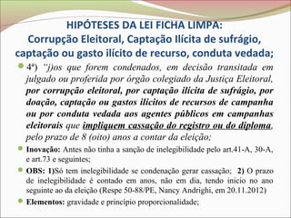 HIPÓTESES DA LEI FICHA LIMPA:
  Corrupção Eleitoral, Captação Ilícita de sufrágio,
captação ou gasto ilícito de recurso, conduta vedada;
4ª) “j)os que forem condenados, em decisão transitada em
  julgado ou proferida por órgão colegiado da Justiça Eleitoral,
  por corrupção eleitoral, por captação ilícita de sufrágio, por
  doação, captação ou gastos ilícitos de recursos de campanha
  ou por conduta vedada aos agentes públicos em campanhas
  eleitorais que impliquem cassação do registro ou do diploma,
  pelo prazo de 8 (oito) anos a contar da eleição;
 Inovação: Antes não tinha a sanção de inelegibilidade pelo art.41-A, 30-A,
  e art.73 e seguintes;
 OBS: 1)Só tem inelegibilidade se condenação gerar cassação; 2) O prazo
  de inelegibilidade é contado em anos, não em dia, tendo inicio no ano
  seguinte ao da eleição (Respe 50-88/PE, Nancy Andrighi, em 20.11.2012)
 Elementos: gravidade e princípio proporcionalidade;
 