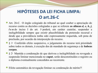 HIPÓTESES DA LEI FICHA LIMPA:
                   O art.26-C
 Art. 26-C. O órgão colegiado do tribunal ao qual couber a apreciação do
  recurso contra as decisões colegiadas a que se referem as alíneas d, e, h, j,
  l e n do inciso I do art. 1o poderá, em caráter cautelar, suspender a
  inelegibilidade sempre que existir plausibilidade da pretensão recursal e
  desde que a providência tenha sido expressamente requerida, sob pena de
  preclusão, por ocasião da interposição do recurso.
 § 1o Conferido efeito suspensivo, o julgamento do recurso terá prioridade
  sobre todos os demais, à exceção dos de mandado de segurança e de habeas
  corpus.
 § 2o Mantida a condenação de que derivou a inelegibilidade ou revogada a
  suspensão liminar mencionada no caput, serão desconstituídos o registro ou
  o diploma eventualmente concedidos ao recorrente.

 Efeito automático da revogação liminar ou condenação de mérito?!
 