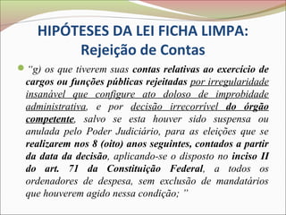 HIPÓTESES DA LEI FICHA LIMPA:
         Rejeição de Contas
“g) os que tiverem suas contas relativas ao exercício de
 cargos ou funções públicas rejeitadas por irregularidade
 insanável que configure ato doloso de improbidade
 administrativa, e por decisão irrecorrível do órgão
 competente, salvo se esta houver sido suspensa ou
 anulada pelo Poder Judiciário, para as eleições que se
 realizarem nos 8 (oito) anos seguintes, contados a partir
 da data da decisão, aplicando-se o disposto no inciso II
 do art. 71 da Constituição Federal, a todos os
 ordenadores de despesa, sem exclusão de mandatários
 que houverem agido nessa condição; ”
 