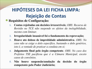 HIPÓTESES DA LEI FICHA LIMPA:
            Rejeição de Contas
Requisitos de Configuração:
  1.   Contas rejeitadas em decisões irrecorríveis; OBS: Recurso de
       Revisão no TCE não suspende os efeitos da inelegibilidade,
       mesmo com liminar.
  2.   Irregularidade insanável foi o fundamento da reprovação;
  3.   Houve ato doloso de improbidade administrativa. OBS: No
       caso não se exige o dolo específico, bastando o dolo genérico,
       isto é, a vontade de praticar a conduta em si;
  4.   Julgamento final pelo órgão competente. OBS: No caso dos
       Prefeitos TSE pacificou que é a Câmara Municipal, exceto
       casos de convênios.
  5.   Não houve suspensão/anulação da decisão do órgão
       competente pelo Poder Judiciário;
 