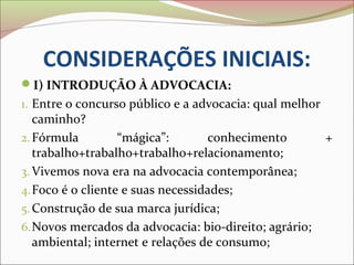 CONSIDERAÇÕES INICIAIS:
I) INTRODUÇÃO À ADVOCACIA:
1. Entre o concurso público e a advocacia: qual melhor
   caminho?
2. Fórmula         “mágica”:       conhecimento          +
   trabalho+trabalho+trabalho+relacionamento;
3. Vivemos nova era na advocacia contemporânea;
4. Foco é o cliente e suas necessidades;
5. Construção de sua marca jurídica;
6. Novos mercados da advocacia: bio-direito; agrário;
   ambiental; internet e relações de consumo;
 