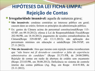 HIPÓTESES DA LEI FICHA LIMPA:
         Rejeição de Contas
Irregularidade insanável: aquela de natureza grave;
  São insanáveis: condutas contrárias ao interesse público em geral;
   causem dano ao erário; ferirem os princípios da administração pública;
  Ex: gastos da Câmara acima do percentual constitucional(Respe 115-
   43/SP, em 09.10.2012); ofensa à Lei de Responsabilidade Fiscal(Respe
   202-96/PR, em 18.10.2012); pagamento de sessões extradiordinárias da
   Câmara(Respe 329-08/SP, em 13.11.2012); não aplicação dos
   percentuais minimos em educação e saúde(Respe 246-59/SP, em
   27.11.2012);
  Não são insanáveis: Atos que mesmo com rejeição contas reconheceram
   que “não houve má fé devendo-se considerar a falta de experiência
   administrativa do candidato” (Respe 35.371/PR, de 24/08/2009);
   Rejeição de contas em razão da abertura de crédito sem orçamento
   (Respe 233.83/PR, em 30.08.2012); Deficiência no sistema de controle
   interno das contas públicas (Ag. Reg. em Respe 414-91/RS, de
   23.11.2012).
 