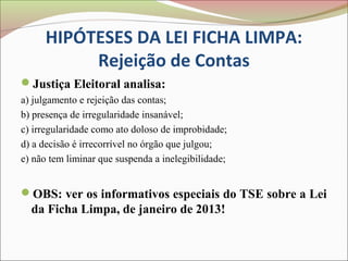 HIPÓTESES DA LEI FICHA LIMPA:
          Rejeição de Contas
Justiça Eleitoral analisa:
a) julgamento e rejeição das contas;
b) presença de irregularidade insanável;
c) irregularidade como ato doloso de improbidade;
d) a decisão é irrecorrível no órgão que julgou;
e) não tem liminar que suspenda a inelegibilidade;


OBS: ver os informativos especiais do TSE sobre a Lei
  da Ficha Limpa, de janeiro de 2013!
 
