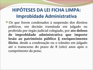 HIPÓTESES DA LEI FICHA LIMPA:
     Improbidade Administrativa
Os que forem condenados à suspensão dos direitos
 políticos, em decisão transitada em julgado ou
 proferida por órgão judicial colegiado, por ato doloso
 de improbidade administrativa que importe
 lesão ao patrimônio público E enriquecimento
 ilícito, desde a condenação ou o trânsito em julgado
 até o transcurso do prazo de 8 (oito) anos após o
 cumprimento da pena;
 
