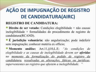 AÇÃO DE IMPUGNAÇÃO DE REGISTRO
     DE CANDIDATURA(AIRC)
REGISTRO DE CANDIDATURA:
Direito de ser votado: Condições elegibilidade + não causas
inelegibilidade + formalidades do procedimento de registro de
candidatura(RCAND).
É jurisdição voluntária: não angularização; pode indeferir
sem impugnação; conhecer matéria ex officio;
Momento análise: Art.11,§10,L.E: “As condições de
elegibilidade e as causas de inelegibilidade devem ser aferidas
no momento da formalização do pedido de registro da
candidatura, ressalvadas as alterações, fáticas ou jurídicas,
supervenientes ao registro que afastem a inelegibilidade. ”
 