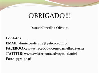 OBRIGADO!!!
             Daniel Carvalho Oliveira

Contatos:
EMAIL: danielbroliveira@yahoo.com.br
FACEBOOK: www.facebook.com/danielbroliveira
TWITTER: www.twitter.com/advogadodaniel
Fone: 3321-4056
 