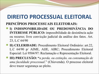 DIREITO PROCESSUAL ELEITORAL
PRINCÍPIOS PROCESSUAIS ELEITORAIS:
 I) INDISPONIBILIDADE OU PREDOMINÂNCIA DO
  INTERESSE PÚBLICO: impossibilidade de desistência ação
  ou recurso; livre convicção judicial da análise dos fatos. Art.
  23, L.C 64/90
 II) CELERIDADE: Procedimento Eleitoral Ordinário: art.22,
  L.C 64/90 p/ AIME, AIJE, AIRC; Procedimento Eleitoral
  Especial: Lei 9504/97: Reclamação e Representação Eleitoral.
 III) PRECLUSÃO: “a perda, ou extinção, ou consumação de
  uma faculdade processual.” (Chiovenda). O processo eleitoral
  deve trazer segurança ao pleito.
 