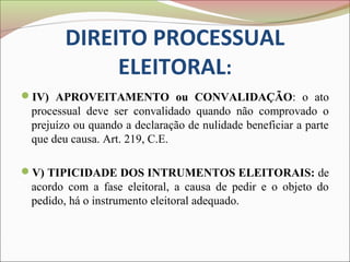 DIREITO PROCESSUAL
             ELEITORAL:
IV) APROVEITAMENTO ou CONVALIDAÇÃO: o ato
 processual deve ser convalidado quando não comprovado o
 prejuízo ou quando a declaração de nulidade beneficiar a parte
 que deu causa. Art. 219, C.E.

V) TIPICIDADE DOS INTRUMENTOS ELEITORAIS: de
 acordo com a fase eleitoral, a causa de pedir e o objeto do
 pedido, há o instrumento eleitoral adequado.
 