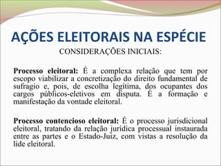 AÇÕES ELEITORAIS NA ESPÉCIE
              CONSIDERAÇÕES INICIAIS:

Processo eleitoral: É a complexa relação que tem por
escopo viabilizar a concretização do direito fundamental de
sufragio e, pois, de escolha legítima, dos ocupantes dos
cargos públicos-eletivos em disputa. È a formação e
manifestação da vontade eleitoral.

Processo contencioso eleitoral: É o processo jurisdicional
eleitoral, tratando da relação jurídica processual instaurada
entre as partes e o Estado-Juiz, com vistas a resolução da
lide eleitoral.
 