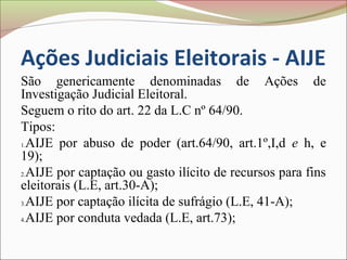 Ações Judiciais Eleitorais - AIJE
São genericamente denominadas de Ações de
Investigação Judicial Eleitoral.
Seguem o rito do art. 22 da L.C nº 64/90.
Tipos:
1.AIJE por abuso de poder (art.64/90, art.1º,I,d e h, e

19);
2.AIJE por captação ou gasto ilícito de recursos para fins

eleitorais (L.E, art.30-A);
3.AIJE por captação ilícita de sufrágio (L.E, 41-A);

4.AIJE por conduta vedada (L.E, art.73);
 