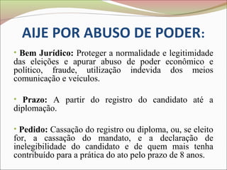 AIJE POR ABUSO DE PODER:
• Bem Jurídico: Proteger a normalidade e legitimidade
das eleições e apurar abuso de poder econômico e
político, fraude, utilização indevida dos meios
comunicação e veículos.

• Prazo: A partir do registro do candidato até a
diplomação.

• Pedido: Cassação do registro ou diploma, ou, se eleito
for, a cassação do mandato, e a declaração de
inelegibilidade do candidato e de quem mais tenha
contribuído para a prática do ato pelo prazo de 8 anos.
 