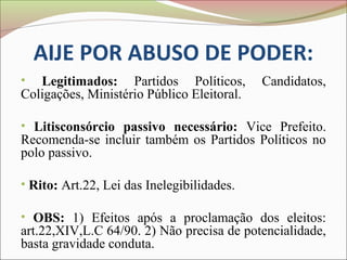 AIJE POR ABUSO DE PODER:
•  Legitimados: Partidos Políticos,         Candidatos,
Coligações, Ministério Público Eleitoral.

• Litisconsórcio passivo necessário: Vice Prefeito.
Recomenda-se incluir também os Partidos Políticos no
polo passivo.

• Rito: Art.22, Lei das Inelegibilidades.

• OBS: 1) Efeitos após a proclamação dos eleitos:
art.22,XIV,L.C 64/90. 2) Não precisa de potencialidade,
basta gravidade conduta.
 