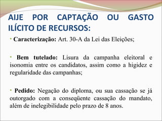 AIJE POR CAPTAÇÃO OU GASTO
ILÍCITO DE RECURSOS:
• Caracterização: Art. 30-A da Lei das Eleições;


• Bem tutelado: Lisura da campanha eleitoral e
isonomia entre os candidatos, assim como a higidez e
regularidade das campanhas;

• Pedido: Negação do diploma, ou sua cassação se já
outorgado com a conseqüente cassação do mandato,
além de inelegibilidade pelo prazo de 8 anos.
 