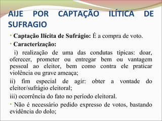 AIJE POR          CAPTAÇÃO           ILÍTICA          DE
SUFRAGIO
• Captação Ilícita de Sufrágio: É a compra de voto.
• Caracterização:
  i) realização de uma das condutas típicas: doar,
oferecer, prometer ou entregar bem ou vantagem
pessoal ao eleitor, bem como contra ele praticar
violência ou grave ameaça;
ii) fim especial de agir: obter a vontade do
eleitor/sufrágio eleitoral;
iii) ocorrência do fato no período eleitoral.
• Não é necessário pedido expresso de votos, bastando
evidência do dolo;
 