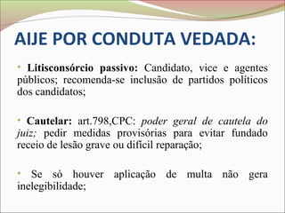 AIJE POR CONDUTA VEDADA:
• Litisconsórcio passivo: Candidato, vice e agentes
públicos; recomenda-se inclusão de partidos políticos
dos candidatos;

• Cautelar: art.798,CPC: poder geral de cautela do
juiz; pedir medidas provisórias para evitar fundado
receio de lesão grave ou difícil reparação;

• Se só houver aplicação de multa não gera
inelegibilidade;
 