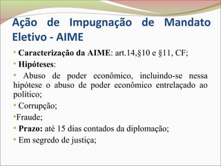 Ação de Impugnação de Mandato
Eletivo - AIME
• Caracterização da AIME: art.14,§10 e §11, CF;
• Hipóteses:
●
   Abuso de poder econômico, incluindo-se nessa
hipótese o abuso de poder econômico entrelaçado ao
político;
●
  Corrupção;
●
 Fraude;
●
  Prazo: até 15 dias contados da diplomação;
●
  Em segredo de justiça;
 