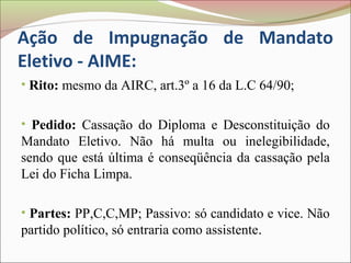 Ação de Impugnação de Mandato
Eletivo - AIME:
• Rito: mesmo da AIRC, art.3º a 16 da L.C 64/90;


• Pedido: Cassação do Diploma e Desconstituição do
Mandato Eletivo. Não há multa ou inelegibilidade,
sendo que está última é conseqüência da cassação pela
Lei do Ficha Limpa.

• Partes: PP,C,C,MP; Passivo: só candidato e vice. Não
partido político, só entraria como assistente.
 