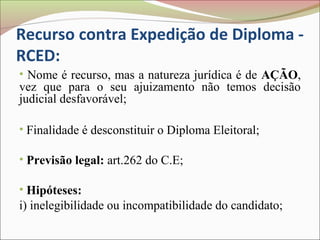 Recurso contra Expedição de Diploma -
RCED:
• Nome é recurso, mas a natureza jurídica é de AÇÃO,
vez que para o seu ajuizamento não temos decisão
judicial desfavorável;

• Finalidade é desconstituir o Diploma Eleitoral;

• Previsão legal: art.262 do C.E;

• Hipóteses:
i) inelegibilidade ou incompatibilidade do candidato;
 