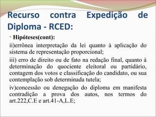 Recurso contra                  Expedição             de
Diploma - RCED:
• Hipóteses(cont):
ii)errônea interpretação da lei quanto à aplicação do
sistema de representação proporcional;
iii) erro de direito ou de fato na redação final, quanto à
determinação do quociente eleitoral ou partidário,
contagem dos votos e classificação do candidato, ou sua
contemplação sob determinada tutela;
iv)concessão ou denegação do diploma em manifesta
contradição a prova dos autos, nos termos do
art.222,C.E e art.41-A,L.E;
 