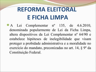 REFORMA ELEITORAL
        E FICHA LIMPA
A   Lei Complementar nº 135, de 4.6.2010,
denominada popularmente de Lei da Ficha Limpa,
altera dispositivos da Lei Complementar nº 64/90 e
estabelece hipóteses de inelegibilidade que visam
proteger a probidade administrativa e a moralidade no
exercício do mandato, preconizadas no art. 14, § 9º da
Constituição Federal.
 