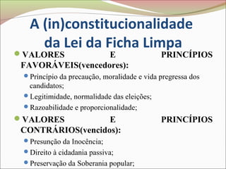 A (in)constitucionalidade
     da Lei da Ficha Limpa
VALORES           E                        PRINCÍPIOS
 FAVORÁVEIS(vencedores):
 Princípio da precaução, moralidade e vida pregressa dos
  candidatos;
 Legitimidade, normalidade das eleições;
 Razoabilidade e proporcionalidade;
VALORES           E                        PRINCÍPIOS
 CONTRÁRIOS(vencidos):
 Presunção da Inocência;
 Direito à cidadania passiva;
 Preservação da Soberania popular;
 