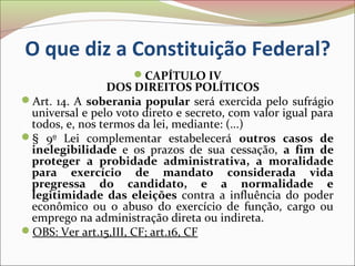 O que diz a Constituição Federal?
                     CAPÍTULO IV
                 DOS DIREITOS POLÍTICOS
Art. 14. A soberania popular será exercida pelo sufrágio
 universal e pelo voto direto e secreto, com valor igual para
 todos, e, nos termos da lei, mediante: (...)
§ 9º Lei complementar estabelecerá outros casos de
 inelegibilidade e os prazos de sua cessação, a fim de
 proteger a probidade administrativa, a moralidade
 para exercício de mandato considerada vida
 pregressa do candidato, e a normalidade e
 legitimidade das eleições contra a influência do poder
 econômico ou o abuso do exercício de função, cargo ou
 emprego na administração direta ou indireta.
OBS: Ver art.15,III, CF; art.16, CF
 