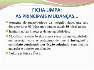 FICHA LIMPA:
       AS PRINCIPAIS MUDANÇAS...
Aumento do prazo/período da inelegibilidade, que saiu
 dos anteriores 03(três) anos para os atuais 08(oito) anos;
Instituiu novas hipóteses de inelegibilidades;
Modificou a redação dos atuais casos de inelegibilidade,
 em especial, com o acréscimo de que é inelegível o
 candidato condenado por órgão colegiado, sem precisar
 aguardar o transito em julgado.
Cultura política e Ética.
 