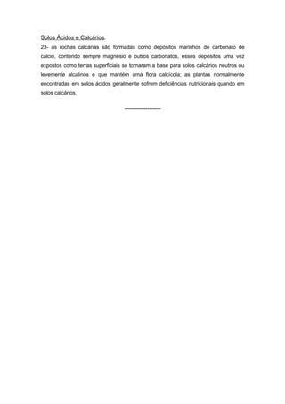 Solos Ácidos e Calcários.
23- as rochas calcárias são formadas como depósitos marinhos de carbonato de
cálcio, contendo sempre magnésio e outros carbonatos, esses depósitos uma vez
expostos como terras superficiais se tornaram a base para solos calcários neutros ou
levemente alcalinos e que mantém uma flora calcícola; as plantas normalmente
encontradas em solos ácidos geralmente sofrem deficiências nutricionais quando em
solos calcários.

                                  -------------------
 