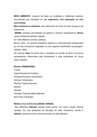 MEIO AMBIENTE: conjunto de todas as condições e influências externas
circundantes que interagem em um organismo, uma população ou uma
comunidade.
Meio ambiente ou ambiente- inclui elementos do clima; do solo; da água e de
organismos.
 BIOMA: grandes comunidades de plantas e animais característicos. Bioma
versus (influência) latitude / altitude.
Ex: mata atlântica; cerrado; caatinga.
Bioma- inclui, “um grande biosistema regional ou subcontinental caracterizado
por um tipo principal de vegetação ou outro aspecto identificador da paisagem”
(ODUM, 1985).
Os diversos tipos de bioma são o resultado da reunião da flora e da fauna
(ecossistema) influenciada pela temperatura e pela quantidade de chuva
(clima, latitude)


Biomas TERRESTRES:
Tundra
Taiga (Floresta de Conífera)
Florestas Decíduas Temperadas
Campos Temperados
Planície Tropical (Savana)
Deserto
Cerrado
Florestas Tropicais (Mata atlântica)
Semi-árido (Caatinga)


Bioma versus (influência) Latitude / Altitude.
 Nas diferentes latitudes também pode ocorrer, em menor escala, biomas
variados. Ex: nos gradientes de elevação de altas montanhas, devido à
altitude é possível ocorrer biomas de locais de altas latitudes.
 