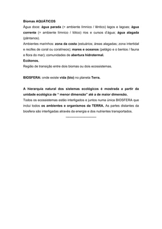 Biomas AQUÁTICOS
Água doce: água parada (= ambiente límnico / lêntico) lagos e lagoas; água
corrente (= ambiente límnico / lótico) rios e cursos d’água; água alagada
(pântanos).
Ambientes marinhos: zona da costa (estuários; áreas alagadas; zona intertidal
e recifes de coral ou coralíneos); mares e oceanos (pelágio e o bentos / fauna
e flora do mar); comunidades de abertura hidrotermal.
Ecótonos.
Região de transição entre dois biomas ou dois ecossistemas.


BIOSFERA: onde existe vida (bio) no planeta Terra.


A hierarquia natural dos sistemas ecológicos é mostrada a partir da
unidade ecológica de “ menor dimensão” até a de maior dimensão.
Todos os ecossistemas estão interligados e juntos numa única BIOSFERA que
inclui todos os ambientes e organismos da TERRA. As partes distantes da
biosfera são interligadas através da energia e dos nutrientes transportados.
                             ----------------------------
 