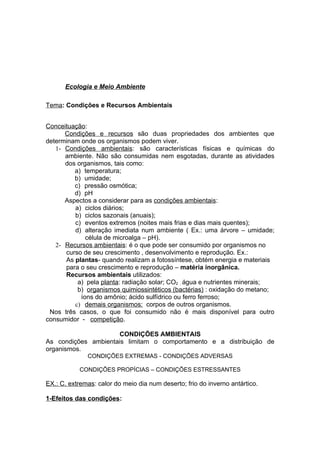 Ecologia e Meio Ambiente

Tema: Condições e Recursos Ambientais


Conceituação:
      Condições e recursos são duas propriedades dos ambientes que
determinam onde os organismos podem viver.
   1- Condições ambientais: são características físicas e químicas do
      ambiente. Não são consumidas nem esgotadas, durante as atividades
      dos organismos, tais como:
         a) temperatura;
         b) umidade;
         c) pressão osmótica;
         d) pH
      Aspectos a considerar para as condições ambientais:
         a) ciclos diários;
         b) ciclos sazonais (anuais);
         c) eventos extremos (noites mais frias e dias mais quentes);
         d) alteração imediata num ambiente ( Ex.: uma árvore – umidade;
             célula de microalga – pH).
   2- Recursos ambientais: é o que pode ser consumido por organismos no
      curso de seu crescimento , desenvolvimento e reprodução. Ex.:
      As plantas- quando realizam a fotossíntese, obtém energia e materiais
      para o seu crescimento e reprodução – matéria inorgânica.
      Recursos ambientais utilizados:
          a) pela planta: radiação solar; CO2 , água e nutrientes minerais;
          b) organismos quimiossintéticos (bactérias) : oxidação do metano;
           íons do amônio; ácido sulfídrico ou ferro ferroso;
         c) demais organismos: corpos de outros organismos.
 Nos três casos, o que foi consumido não é mais disponível para outro
consumidor - competição.

                     CONDIÇÕES AMBIENTAIS
As condições ambientais limitam o comportamento e a distribuição de
organismos.
              CONDIÇÕES EXTREMAS - CONDIÇÕES ADVERSAS

           CONDIÇÕES PROPÍCIAS – CONDIÇÕES ESTRESSANTES

EX.: C. extremas: calor do meio dia num deserto; frio do inverno antártico.

1-Efeitos das condições:
 