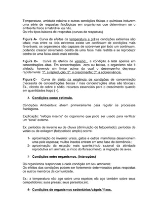 Temperatura, umidade relativa e outras condições físicas e químicas induzem
uma série de respostas fisiológicas em organismos que determinam se o
ambiente físico é habitável ou não.
Os três tipos básicos de respostas (curvas de respostas)

Figura A- Curva de efeitos da temperatura e pH:as condições extremas são
letais; mas entre os dois extremos existe um continuum de condições mais
favoráveis; os organismos são capazes de sobreviver por todo um continuum,
podendo crescer ativamente dentro de uma faixa mais restrita e se reproduzir
dentro de uma faixa ainda mais estreita.

Figura B-    Curva de efeitos de veneno: a condição é letal apenas em
concentrações altas. Em concentrações zero ou baixas, o organismo não é
afetado, havendo um limiar acima do qual o desempenho decresce
rapidamente: 1º. a reprodução; 2º. o crescimento; 3º. a sobrevivência.

Figura C-     Curva de efeito da exigência de condições de concentração
(necessita de concentrações baixas / mas concentrações altas são tóxicas):
Ex., cloreto de cobre e sódio, recursos essenciais para o crescimento quando
em quantidades traço ( -).

   3- Condições como estímulo.

Condições Ambientais: atuam primeiramente para regular os processos
fisiológicos.

Explicação: “relógio interno” do organismo que pode ser usado para verificar
um “sinal” externo.

Ex: períodos de inverno ou de chuva (diminuição do fotoperíodo); períodos de
verão ou de estiagem (fotoperiodo amplo) ocorre:

   1- aproximação do inverno: ursos, gatos e outros mamíferos desenvolvem
      uma pele espessa; muitos insetos entram em uma fase de dormência.;
   2- aproximação da estação mais quente:início sazonal da atividade
      reprodutiva em animais; o início do florescimento; a migração de aves.

   3- Condições entre organismos. (Interações)

Os organismos respondem a cada condição em seu ambiente;
Os efeitos das condições podem ser fortemente determinados pelas respostas
de outros membros da comunidade.

Ex.: a temperatura não age sobre uma espécie; ela age também sobre seus
competidores; suas presas; seus parasitos;etc.

   4- Condições de organismos sedentários/vágeis/ fixos.
 