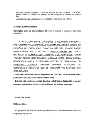 Animais móveis (vágeis): podem ter alguma escolha do local onde viver,
   podem mostrar preferências: podem se deslocar para a sombra, ou para o
   sol.
   Animais fixos ou sedentários: essa escolha não existe ou é difícil.



Ecologia e Meio Ambiente

Condições para as Comunidades (Biomas terrestres e categorias (biomas)
aquáticas)



      A INTERAÇÃO ENTRE CONDIÇÕES E RECURSOS INFLUENCIA
PROFUNDAMENTE A COMPOSIÇÃO DAS COMUNIDADES DO MUNDO. OS
PADRÕES DE CIRCULAÇÃO CLIMÁTICA SÃO EM GRANDE PARTE
RESPONSÁVEIS        PELOS     DISTINTOS   BIOMAS   TERRESTRES.      TIPOS
DISTINTOS DE COMUNIDADES MARINHAS E DE ÁGUA DOCE PODEM
TAMBÉM SEREM IDENTIFICADOS, ALGUMAS VEZES, NUMA ESCALA
GEOGRÁFICA AMPLA. ENTRETANTO, DENTRO DE CADA BIOMA OU
CATEGORIA         AQUÁTICA,    EXISTEM    ENORMES       VARIAÇÕES       DE
CONDIÇÕES E RECURSOS QUE SE REFLETEM NOS PADRÕES DAS
COMUNIDADES.
- Padrões climáticos sobre a superfície da Terra são responsáveis pelos
padrões de distribuição de biomas terrestres.
- Biomas não são homogêneos devido a influência da topografia local, da
geologia e dos solos sobre as comunidades de plantas e animais.




 Condições gerais.


Radiação solar.


1 - a geografia da vida na Terra é principalmente conseqüência do movimento
do planeta no espaço;
 