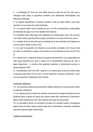 2- a inclinação da Terra em sua órbita anual ao redor do sol faz com que a
radiação solar atinja a superfície terrestre com diferentes intensidades nas
diferentes latitudes;
3- as regiões equatoriais e tropicais recebem mais luz solar direta e são mais
quentes do que áreas de outras latitudes;
4- o ar quente retém mais umidade do que o ar frio aumentando a capacidade
de retenção de água no ar nas regiões dos trópicos;
5- a radiação solar retira água da vegetação por evaporação mas uma vez que
o ar é tão úmido, grande parte da água condensa e cai sob a forma de chuva.
6- a rotação da terra faz com que as massas de ar provenientes dos trópicos se
curvem para o Norte e para o Sul;
7- o ar que foi aquecido nos trópicos e que perdeu umidade como chuva local
se esfria na atmosfera e desce novamente em uma latitude de cerca de 30º N e
S;
8- a massa de ar, enquanto desce se aquece aumentando a sua capacidade de
reter água fazendo com que a massa de ar descendente absorva do solo a
água disponível = a maioria dos grandes desertos é encontrada próxima a
essas latitudes (30º);
9- nas latitudes entre 30 e 60º, quando o ar quente que se tornou úmido sobe
é soprado para além do N e do S. Vai se esfriando e desce novamente como
chuva produzindo ambientes mais úmidos.


Correntes oceânicas.
10- as correntes oceânicas apresentam efeitos adicionais muito grandes sobre
os padrões climáticos;
11- as águas do sul circulam em sentido anti-horário carregando águas frias da
Antártica para o Norte ao longo das costas oeste dos continentes e distribuem
águas mais quentes que vêm dos trópicos ao longo da costa leste;
12- no hemisfério Norte, as correntes circulam em sentido horário, carregando
águas frias do Ártico pelas costas oeste dos continentes e trazendo correntes
quentes tropicais pelas costas leste.


Cadeias montanhosas.
 