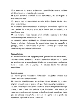 13- a topografia do terreno também tem conseqüências para os padrões
climáticos terrestres em escalas intermediárias;
14- quando os ventos encontram cadeias montanhosas, eles são forçados a
subir e se tornar frios;
15- o vento mais frio retém menos umidade, assim a água é liberada como
chuva ou como neve;
16- a variedade de influências sobre as condições climáticas na superfície do
globo originou um mosaico de climas secos, úmidos, frios e quentes sobre a
superfície da terra;
17- nas manchas desse mosaico foram formadas associações terrestres
distintas entre plantas e animais – BIOMAS;
18- os biomas não são homogêneos – devido aos gradientes das condições
físicas e químicas relacionadas às características locais da topografia e
geologia, assim as comunidades de plantas e animais que ocorrem nas
diferentes regiões podem ser bem distintas.


Topografia local.
19- as variações locais em topografia podem ignorar elementos de um bioma,
de modo que se a temperatura cai com o aumento da elevação da topografia
vai acontecer que a vegetação nas altitudes de uma montanha nos trópicos
tende a parecer com a vegetação de altitudes baixas nas latitudes
setentrionais.


Geologia e solos.
20- há uma grande variedade de rochas sobre a superfície terrestre que
diferem em sua composição mineral;
21- quando a superfície dessas rochas é decomposta por calor, frio e degelo
originam uma variedade de tipos de solo que refletem sua origem geológica;
22- sem solo é impossível que uma vegetação terrestre de significância cresça
porque o solo fornece uma fonte de água armazenada, uma reserva de
nutrientes minerais, um meio pelo qual o nitrogênio atmosférico pode ser fixado
para ser utilizado pelas plantas e também ser suporte para as plantas se
erguerem e exporem suas folhas à luz do sol.
 