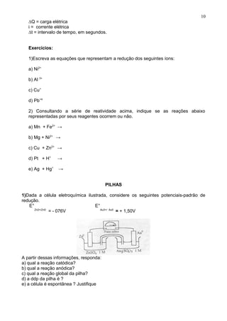 ∆Q = carga elétrica
i = corrente elétrica
∆t = intervalo de tempo, em segundos.
Exercícios:
1)Escreva as equações que representam a redução dos seguintes íons:
a) Ni2+
b) Al 3+
c) Cu+
d) Pb+4
2) Consultando a série de reatividade acima, indique se as reações abaixo
representadas por seus reagentes ocorrem ou não.
a) Mn + Fe2+
→
b) Mg + Ni2+
→
c) Cu + Zn2+
→
d) Pt + H+
→
e) Ag + Hg+
→
PILHAS
1)Dada a célula eletroquímica ilustrada, considere os seguintes potenciais-padrão de
redução.
E° E°
Zn2+/Zn0
= - 076V Au3+/ Au0
= + 1,50V
A partir dessas informações, responda:
a) qual a reação catódica?
b) qual a reação anódica?
c) qual a reação global da pilha?
d) a ddp da pilha é ?
e) a célula é espontânea ? Justifique
10
 
