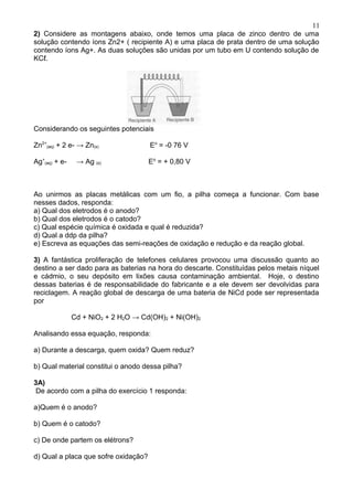 2) Considere as montagens abaixo, onde temos uma placa de zinco dentro de uma
solução contendo íons Zn2+ ( recipiente A) e uma placa de prata dentro de uma solução
contendo íons Ag+. As duas soluções são unidas por um tubo em U contendo solução de
KCℓ.
Considerando os seguintes potenciais
Zn2+
(aq) + 2 e- → Zn(s) Eo
= -0 76 V
Ag+
(aq) + e- → Ag (s) Eo
= + 0,80 V
Ao unirmos as placas metálicas com um fio, a pilha começa a funcionar. Com base
nesses dados, responda:
a) Qual dos eletrodos é o anodo?
b) Qual dos eletrodos é o catodo?
c) Qual espécie química é oxidada e qual é reduzida?
d) Qual a ddp da pilha?
e) Escreva as equações das semi-reações de oxidação e redução e da reação global.
3) A fantástica proliferação de telefones celulares provocou uma discussão quanto ao
destino a ser dado para as baterias na hora do descarte. Constituídas pelos metais níquel
e cádmio, o seu depósito em lixões causa contaminação ambiental. Hoje, o destino
dessas baterias é de responsabilidade do fabricante e a ele devem ser devolvidas para
reciclagem. A reação global de descarga de uma bateria de NiCd pode ser representada
por
Cd + NiO2 + 2 H2O → Cd(OH)2 + Ni(OH)2
Analisando essa equação, responda:
a) Durante a descarga, quem oxida? Quem reduz?
b) Qual material constitui o anodo dessa pilha?
3A)
De acordo com a pilha do exercício 1 responda:
a)Quem é o anodo?
b) Quem é o catodo?
c) De onde partem os elétrons?
d) Qual a placa que sofre oxidação?
11
 