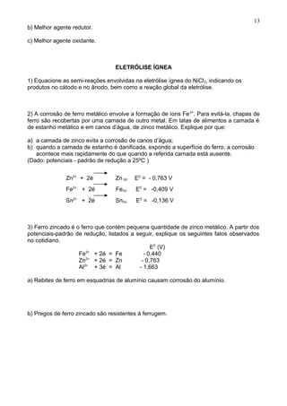 b) Melhor agente redutor.
c) Melhor agente oxidante.
ELETRÓLISE ÍGNEA
1) Equacione as semi-reações envolvidas na eletrólise ígnea do NiCl2, indicando os
produtos no cátodo e no ânodo, bem como a reação global da eletrólise.
2) A corrosão de ferro metálico envolve a formação de íons Fe3+
. Para evitá-la, chapas de
ferro são recobertas por uma camada de outro metal. Em latas de alimentos a camada é
de estanho metálico e em canos d’água, de zinco metálico. Explique por que:
a) a camada de zinco evita a corrosão de canos d’água;
b) quando a camada de estanho é danificada, expondo a superfície do ferro, a corrosão
acontece mais rapidamente do que quando a referida camada está ausente.
(Dado: potenciais - padrão de redução a 25ºC )
Zn2+
+ 2é Zn (s) E0
= - 0,763 V
Fe2+
+ 2é Fe(s) E0
= -0,409 V
Sn2+
+ 2é Sn(s) E0
= -0,136 V
3) Ferro zincado é o ferro que contém pequena quantidade de zinco metálico. A partir dos
potenciais-padrão de redução, listados a seguir, explique os seguintes fatos observados
no cotidiano.
E0
(V)
Fe2+
+ 2é = Fe - 0,440
Zn2+
+ 2é = Zn - 0,763
Al3+
+ 3é = Al - 1,663
a) Rebites de ferro em esquadrias de alumínio causam corrosão do alumínio.
b) Pregos de ferro zincado são resistentes à ferrugem.
13
 