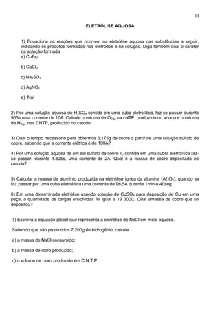 ELETRÓLISE AQUOSA
1) Equacione as reações que ocorrem na eletrólise aquosa das substâncias a seguir,
indicando os produtos formados nos eletrodos e na solução. Diga também qual o caráter
da solução formada
a) CuBr2
b) CaCℓ2
c) Na2SO4
d) AgNO3
e) NaI
2) Por uma solução aquosa de H2SO4 contida em uma cuba eletrolítica, fez se passar durante
965s uma corrente de 10A. Calcule o volume de O2(g) na cNTP, produzido no anodo e o volume
de H2(g), nas CNTP, produzido no catodo
3) Qual o tempo necessário para obtermos 3,175g de cobre a partir de uma solução sulfato de
cobre, sabendo que a corrente elétrica é de 100A?
4) Por uma solução aquosa de um sal sulfato de cobre II, contida em uma cubra eletrolítica faz-
se passar, durante 4.825s, uma corrente de 2A. Qual é a massa de cobre depositada no
catodo?
5) Calcular a massa de alumínio produzida na eletrólise ígnea da alumina (Aℓ2O3), quando se
faz passar,por uma cuba eletrolítica uma corrente de 96,5A durante 1min.e 40seg.
6) Em uma determinada eletrólise usando solução de CuSO4 para deposição de Cu em uma
peça, a quantidade de cargas envolvidas foi igual a 19 300C. Qual amassa de cobre que se
depositou?
7) Escreva a equação global que representa a eletrólise do NaCl em meio aquoso.
Sabendo que são produzidos 7.200g de hidrogênio, calcule
a) a massa de NaCl consumido;
b) a massa de cloro produzido;
c) o volume de cloro produzido em C.N.T.P.
14
 