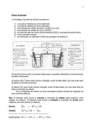 Pilhas de Daniell
A montagem da pilha de Daniell consiste em:
1- uma placa metálica de cobre (eletrodo)
2- uma placa metálica de zinco (eletrodo)
3- uma solução de sulfato de cobre ( CuSO4) cor azul.
4- uma solução de sulfato de zinco (ZnSO4)
5- um tubo de vidro em forma de U contendo( K2SO4), chamada de ponte salina.
6- um fio condutor externo
7- uma lâmpada ou voltímetro (Teste da passagem de elétrons)
O tubo U funciona como uma ponte salina para o equilíbrio eletrolítico e funcionamento
da pilha, fornecendo:
a) ânions (SO4
-2
) para onde ocorreu oxidação, onde há falta deles; por isso esse lado
da pilha é chamado de ânodo;
b) cátions (K+
) para onde ocorreu redução, onde há falta deles; por isso esse lado da
pilha é chamado de cátodo.
Tem a finalidade de manter as duas semicelas neutras através da migração de
íons (corrente elétrica)
Obs. O eletrodo onde ocorre a redução é chamado de cátodo (pólo positivo), onde
chegam os elétrons. O eletrodo onde ocorre a oxidação é chamado de ânodo (pólo
negativo), de onde partem os elétrons
Ânodo: Zn(s) → Zn2+
(aq) + 2é
Cátodo: Cu2+
(aq) + 2é → Cu(s)
______________________________________
reação global Zn (s) + Cu2+
(aq) → Zn2+
(aq) + Cu(s)
2
 
