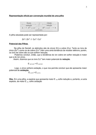 Representação oficial por convenção mundial de uma pilha
A pilha estudada pode ser representada por:
Zn0
/ Zn2+
// Cu2+
/ Cu0
Potencial das Pilhas
Na pilha de Daniell, os eletrodos são de zinco( Zn) e cobre (Cu). Tanto os íons de
zinco (Zn2+
) como os de cobre (Cu2+
) têm uma certa tendência de receber elétrons; porém,
os íons de cobre são os que sofrem redução.
Podemos concluir, então, que a tendência do íon cobre em sofrer redução é maior
que a do íon zinco.
Assim, dizemos que os íons Cu2+
tem maior potencial de redução.
E red Cu2+ > E red Zn2+
Logo, o zinco sofrerá oxidação, o que nos permite concluir que ele apresenta maior
potencial de oxidação.
E oxi Zn > E oxi Cu
Obs. Em uma pilha, a espécie que apresenta maior E red sofre redução e, portanto, a outra
espécie, de maior E oxi, sofre oxidação
3
 
